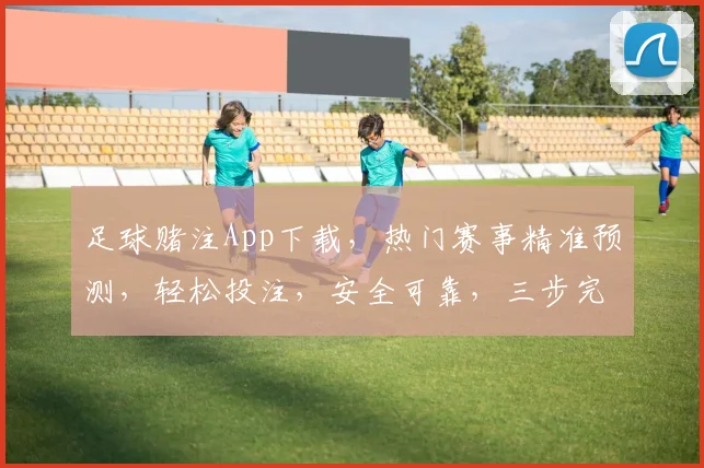 足球赌注App下载，热门赛事精准预测，轻松投注，安全可靠，三步完成