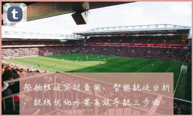 船舶轨迹实时查询，智能航迹分析，航线优化方案高效导航三步曲
