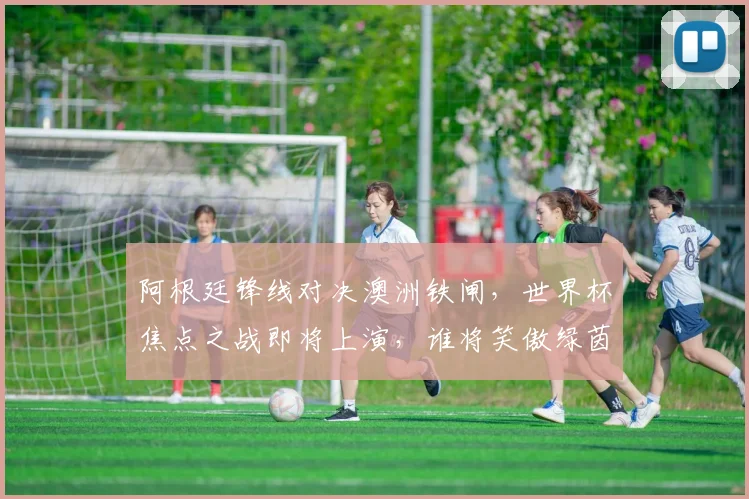 阿根廷锋线对决澳洲铁闸，世界杯焦点之战即将上演，谁将笑傲绿茵场